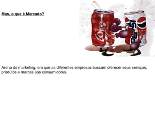 Mas, o que é Mercado?
Arena do marketing, em que as diferentes empresas buscam oferecer seus serviços,
produtos e marcas aos consumidores.
 