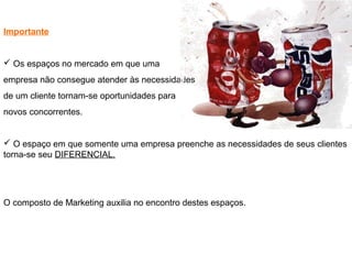 Importante
 Os espaços no mercado em que uma
empresa não consegue atender às necessidades
de um cliente tornam-se oportunidades para
novos concorrentes.
 O espaço em que somente uma empresa preenche as necessidades de seus clientes
torna-se seu DIFERENCIAL.
O composto de Marketing auxilia no encontro destes espaços.
 