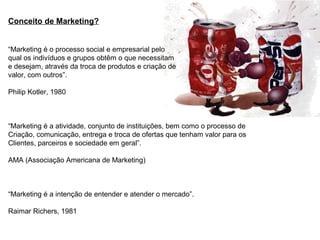 Conceito de Marketing?
“Marketing é o processo social e empresarial pelo
qual os indivíduos e grupos obtêm o que necessitam
e desejam, através da troca de produtos e criação de
valor, com outros”.
Philip Kotler, 1980
“Marketing é a atividade, conjunto de instituições, bem como o processo de
Criação, comunicação, entrega e troca de ofertas que tenham valor para os
Clientes, parceiros e sociedade em geral”.
AMA (Associação Americana de Marketing)
“Marketing é a intenção de entender e atender o mercado”.
Raimar Richers, 1981
 