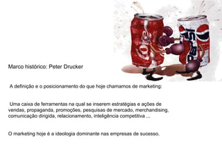 Marco histórico: Peter Drucker
A definição e o posicionamento do que hoje chamamos de marketing:
Uma caixa de ferramentas na qual se inserem estratégias e ações de
vendas, propaganda, promoções, pesquisas de mercado, merchandising,
comunicação dirigida, relacionamento, inteligência competitiva ...
O marketing hoje é a ideologia dominante nas empresas de sucesso.
 