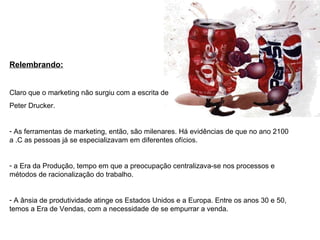 Relembrando:
Claro que o marketing não surgiu com a escrita de
Peter Drucker.
- As ferramentas de marketing, então, são milenares. Há evidências de que no ano 2100
a .C as pessoas já se especializavam em diferentes ofícios.
- a Era da Produção, tempo em que a preocupação centralizava-se nos processos e
métodos de racionalização do trabalho.
- A ânsia de produtividade atinge os Estados Unidos e a Europa. Entre os anos 30 e 50,
temos a Era de Vendas, com a necessidade de se empurrar a venda.
 