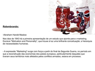 Relembrando:
-Abraham Harold Maslow
Nos idos de 1943 há a primeira apresentação de um estudo que aponta para o marketing.
Escreve "Motivation and Personality", que trouxe à luz uma brilhante conceituação: a hierarquia
de necessidades humanas.
- A expressão "Marketing" surge com força a partir do final da Segunda Guerra, no período em
que a reconstrução das economias dos paises europeus, particularmente daqueles que
tiveram seus territórios mais afetados pelos conflitos armados, estava em processo.
 