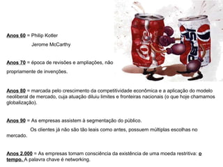 Anos 60 = Philip Kotler
Jerome McCarthy
Anos 70 = época de revisões e ampliações, não
propriamente de invenções.
Anos 80 = marcada pelo crescimento da competitividade econômica e a aplicação do modelo
neoliberal de mercado, cuja atuação diluiu limites e fronteiras nacionais (o que hoje chamamos
globalização).
Anos 90 = As empresas assistem à segmentação do público.
Os clientes já não são tão leais como antes, possuem múltiplas escolhas no
mercado.
Anos 2.000 = As empresas tomam consciência da existência de uma moeda restritiva: o
tempo. A palavra chave é networking.
 