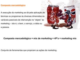 Composto mercadológico
A execução do marketing se dá pela aplicação de
técnicas ou programas às diversas dimensões ou
variáveis passíveis de intervenção no “objeto” do
marketing – isto é, o bem, o serviço, a idéia ou
a pessoa.
Composto mercadológico = mix de marketing = 4P’s = marketing mix
Conjunto de ferramentas que propiciam as ações de marketing.
 