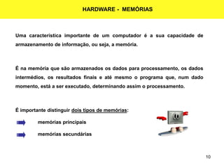 10
HARDWARE - MEMÓRIAS
Uma característica importante de um computador é a sua capacidade de
armazenamento de informação, ou seja, a memória.
É na memória que são armazenados os dados para processamento, os dados
intermédios, os resultados finais e até mesmo o programa que, num dado
momento, está a ser executado, determinando assim o processamento.
É importante distinguir dois tipos de memórias:
 memórias principais
 memórias secundárias
 