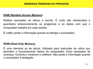 11
MEMÓRIAS PRIMÁRIAS OU PRINCIPAIS
RAM (Random Access Memory)
Realiza operações de leitura e escrita. É onde são introduzidos e
guardados temporariamente os programas e os dados com que o
computador trabalha em cada sessão.
É volátil, perde a informação quando se desliga o computador.
ROM (Read Only Memory)
É uma memória só de leitura. Utilizada para instruções de rotina que
permitem o funcionamento básico do computador, como operações de
arranque. Controla o hardware e software. Não perde a informação quando
o computador é desligado.
 