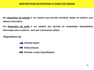 14
DISPOSITIVOS DE ENTRADA E SAÍDA DE DADOS
Um dispositivo de entrada é um sistema que permite introduzir dados do exterior num
sistema informático.
Um dispositivo de saída é um sistema que permite ao computador disponibilizar
informação para o exterior, para que a possamos utilizar.
Dispositivos de:
Entrada (Input)
Saída (Output)
Entrada e saída (Input/Output)
 