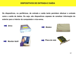 17
DISPOSITIVOS DE ENTRADA E SAÍDA
Os dispositivos, ou periféricos, de entrada e saída tanto permitem efectuar a entrada
como a saída de dados. Ou seja, são dispositivos capazes de canalizar informação do
exterior para o interior do computador e vice-versa.
Drive
Modem
Monitor táctil
Placa de rede
 