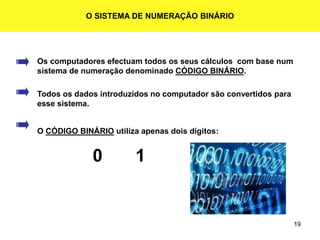 19
O SISTEMA DE NUMERAÇÃO BINÁRIO
Os computadores efectuam todos os seus cálculos com base num
sistema de numeração denominado CÓDIGO BINÁRIO.
Todos os dados introduzidos no computador são convertidos para
esse sistema.
O CÓDIGO BINÁRIO utiliza apenas dois dígitos:
0 1
 