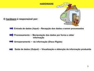 3
O hardware é responsável por:
Entrada de dados (Input) – Recepção dos dados a serem processados
Processamento – Manipulação dos dados por forma a obter
informação
Armazenamento – da informação (Disco Rígido)
Saída de dados (Output) – Visualização e obtenção da informação produzida
HARDWARE
 