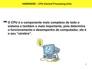 7
HARDWARE – CPU (Central Processing Unit)
O CPU é o componente mais complexo de todo o
sistema e também o mais importante, pois determina
o funcionamento e desempenho do computador, ele é
o seu “cérebro”.
 