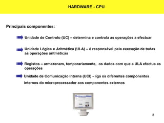 8
HARDWARE - CPU
Principais componentes:
Unidade de Controlo (UC) – determina e controla as operações a efectuar
Unidade Lógica e Aritmética (ULA) – é responsável pela execução de todas
as operações aritméticas
Unidade de Comunicação Interna (UCI) - liga os diferentes componentes
internos do microprocessador aos componentes externos
Registos – armazenam, temporariamente, os dados com que a ULA efectua as
operações
 