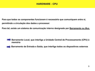 9
HARDWARE - CPU
Para que todos os componentes funcionem é necessário que comuniquem entre si,
permitindo a circulação dos dados a processar:
Para tal, existe um sistema de comunicação interno designado por Barramento ou Bus.
Barramento Local, que interliga a Unidade Central de Processamento (CPU) à
memória
Barramento de Entrada e Saída, que interliga todos os dispositivos externos
 