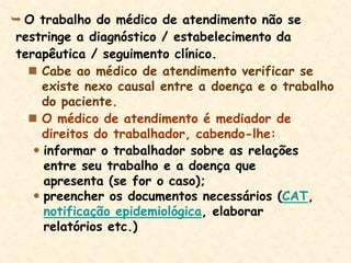  O trabalho do médico de atendimento não se
restringe a diagnóstico / estabelecimento da
terapêutica / seguimento clínico.
 Cabe ao médico de atendimento verificar se
existe nexo causal entre a doença e o trabalho
do paciente.
 O médico de atendimento é mediador de
direitos do trabalhador, cabendo-lhe:
 informar o trabalhador sobre as relações
entre seu trabalho e a doença que
apresenta (se for o caso);
 preencher os documentos necessários (CAT,
notificação epidemiológica, elaborar
relatórios etc.)
 
