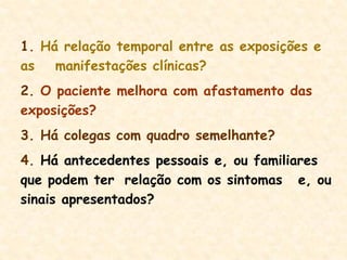 1. Há relação temporal entre as exposições e
as manifestações clínicas?
2. O paciente melhora com afastamento das
exposições?
3. Há colegas com quadro semelhante?
4. Há antecedentes pessoais e, ou familiares
que podem ter relação com os sintomas e, ou
sinais apresentados?
 