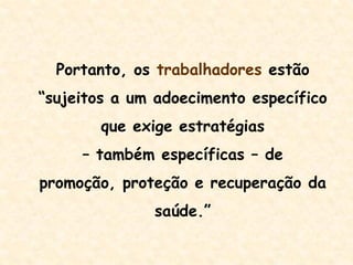 Portanto, os trabalhadores estão
“sujeitos a um adoecimento específico
que exige estratégias
– também específicas – de
promoção, proteção e recuperação da
saúde.”
 