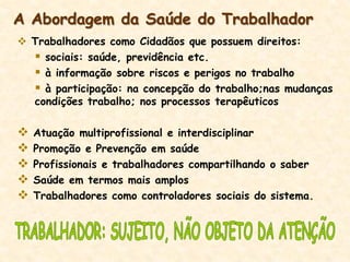  Trabalhadores como Cidadãos que possuem direitos:
 sociais: saúde, previdência etc.
 à informação sobre riscos e perigos no trabalho
 à participação: na concepção do trabalho;nas mudanças
condições trabalho; nos processos terapêuticos
 Atuação multiprofissional e interdisciplinar
 Promoção e Prevenção em saúde
 Profissionais e trabalhadores compartilhando o saber
 Saúde em termos mais amplos
 Trabalhadores como controladores sociais do sistema.
A Abordagem da Saúde do Trabalhador
 