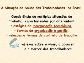 A Situação de Saúde dos Trabalhadores no Brasil
Coexistência de múltiplas situações de
trabalho, caracterizadas por diferentes:
• estágios de incorporação tecnológica,
• formas de organização e gestão,
• relações e formas de contrato de trabalho
reflexos sobre o viver, o adoecer
e o morrer dos trabalhadores
 