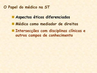  Aspectos éticos diferenciados
 Médico como mediador de direitos
 Intersecções com disciplinas clínicas e
outros campos de conhecimento
O Papel do médico na ST
 
