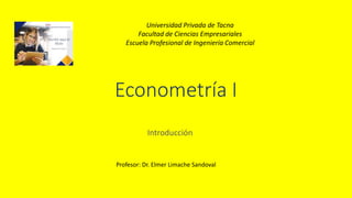 Econometría I
Introducción
Universidad Privada de Tacna
Facultad de Ciencias Empresariales
Escuela Profesional de Ingeniería Comercial
Profesor: Dr. Elmer Limache Sandoval
 