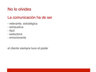 No lo olvides!
     
    La comunicación ha de ser 
     
    - relevante. estratégica 
    - exhaustiva 
    - fácil 
    - seductora 
    - emocionante 
     
     
    el cliente siempre tuvo el poder 
 
 
 
 
 
 
!
 