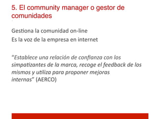 5. El community manager o gestor de
comunidades!

Ges]ona	
  la	
  comunidad	
  on-­‐line	
  
Es	
  la	
  voz	
  de	
  la	
  empresa	
  en	
  internet	
  
	
  
“Establece	
  una	
  relación	
  de	
  conﬁanza	
  con	
  los	
  
simpa5zantes	
  de	
  la	
  marca,	
  recoge	
  el	
  feedback	
  de	
  los	
  
mismos	
  y	
  u5liza	
  para	
  proponer	
  mejoras	
  
internas”	
  (AERCO)	
  
	
  
	
  
 