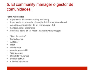 5. El community manager o gestor de
comunidades!
Perﬁl,	
  habilidades	
  
•  Experiencia	
  en	
  comunicación	
  y	
  marke]ng	
  
•  Experiencia	
  en	
  research,	
  búsqueda	
  de	
  información	
  en	
  la	
  red	
  
•  Amplios	
  conocimientos	
  de	
  las	
  herramientas	
  2.0	
  
•  Conocimientos	
  sectoriales	
  
•  Presencia	
  ac]va	
  en	
  las	
  redes	
  sociales:	
  twiIer,	
  blogger.	
  	
  
	
  
•  “Don	
  de	
  gentes”	
  
•  Metodológico	
  	
  
•  Agitador	
  
•  Líder	
  
•  Moderador	
  
•  Abierto	
  y	
  accesible	
  
•  Transparente	
  
•  Detallista	
  y	
  riguroso	
  
•  Sen]do	
  común	
  
•  Rápido	
  y	
  resolu]vo	
  
 