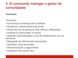 5. El community manager o gestor de
comunidades!
Funciones	
  
	
  
•  Escuchar	
  
•  Comunicar	
  el	
  mensaje	
  de	
  la	
  en]dad	
  
•  Ges]onar	
  y	
  dinamización	
  de	
  la	
  red	
  
•  Detección	
  de	
  las	
  personas	
  más	
  aﬁnes	
  e	
  inﬂuyentes	
  
•  Analizar	
  la	
  comunidad,	
  el	
  sector.	
  	
  
•  Detectar	
  oportunidades	
  y	
  vías	
  de	
  colaboración	
  con	
  las	
  
personas.	
  	
  
•  Búsqueda	
  de	
  información	
  interesante	
  
•  Solventar	
  crisis	
  puntuales	
  
•  Monitorización	
  y	
  seguimiento	
  
•  Captación	
  de	
  nuevos	
  fans	
  
	
  
 