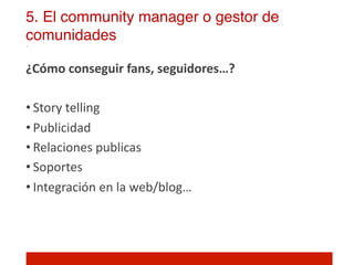 5. El community manager o gestor de
comunidades!

¿Cómo	
  conseguir	
  fans,	
  seguidores…?	
  
	
  
• Story	
  telling	
  
• Publicidad	
  
• Relaciones	
  publicas	
  
• Soportes	
  
• Integración	
  en	
  la	
  web/blog…	
  



	
  
 