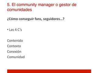 5. El community manager o gestor de
comunidades!

¿Cómo	
  conseguir	
  fans,	
  seguidores…?	
  
	
  
• Las	
  4	
  C ’s	
  

Contenido	
  
Contexto	
  
Conexión	
  
Comunidad	
  

	
  
 