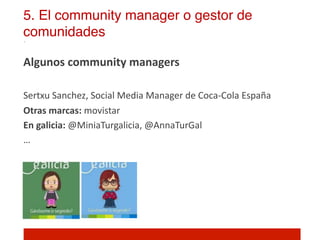 5. El community manager o gestor de
comunidades!

Algunos	
  community	
  managers	
  
	
  
Sertxu	
  Sanchez,	
  Social	
  Media	
  Manager	
  de	
  Coca-­‐Cola	
  España	
  
Otras	
  marcas:	
  movistar	
  
En	
  galicia:	
  @MiniaTurgalicia,	
  @AnnaTurGal	
  
…	
  
	
  

	
  
 