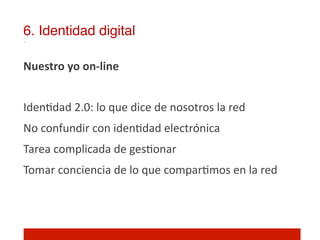 6. Identidad digital!

Nuestro	
  yo	
  on-­‐line	
  
	
  
Iden]dad	
  2.0:	
  lo	
  que	
  dice	
  de	
  nosotros	
  la	
  red	
  
No	
  confundir	
  con	
  iden]dad	
  electrónica	
  
Tarea	
  complicada	
  de	
  ges]onar	
  
Tomar	
  conciencia	
  de	
  lo	
  que	
  compar]mos	
  en	
  la	
  red	
  
	
  
 