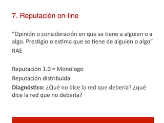 7. Reputación on-line!

“Opinión	
  o	
  consideración	
  en	
  que	
  se	
  ]ene	
  a	
  alguien	
  o	
  a	
  
algo.	
  Pres]gio	
  o	
  es]ma	
  que	
  se	
  ]ene	
  de	
  alguien	
  o	
  algo”	
  
RAE	
  
	
  
Reputación	
  1.0	
  =	
  Monólogo	
  
Reputación	
  distribuida	
  
DiagnósNco:	
  ¿Qué	
  no	
  dice	
  la	
  red	
  que	
  debería?	
  ¿qué	
  
dice	
  la	
  red	
  que	
  no	
  debería?	
  
	
  
 