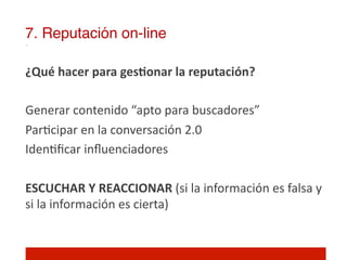 7. Reputación on-line!

¿Qué	
  hacer	
  para	
  gesNonar	
  la	
  reputación?	
  
	
  
Generar	
  contenido	
  “apto	
  para	
  buscadores”	
  
Par]cipar	
  en	
  la	
  conversación	
  2.0	
  
Iden]ﬁcar	
  inﬂuenciadores	
  
	
  
ESCUCHAR	
  Y	
  REACCIONAR	
  (si	
  la	
  información	
  es	
  falsa	
  y	
  
si	
  la	
  información	
  es	
  cierta)	
  
	
  
 