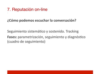 7. Reputación on-line!

¿Cómo	
  podemos	
  escuchar	
  la	
  conversación?	
  
	
  
Seguimiento	
  sistemá]co	
  y	
  sostenido.	
  Tracking	
  
Fases:	
  parametrización,	
  seguimiento	
  y	
  diagnós]co	
  
(cuadro	
  de	
  seguimiento)	
  
	
  
 