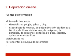 7. Reputación on-line!

Fuentes	
  de	
  información	
  
	
  
Motores	
  de	
  búsqueda	
  
-­‐  Generalistas:	
  google,	
  yahoo!,	
  bing	
  
-­‐  Especíﬁcos:	
  de	
  no]cias,	
  de	
  documentación	
  académica	
  y	
  
      técnica,	
  de	
  libros,	
  de	
  informes,	
  de	
  imágenes,	
  de	
  
      personas,	
  de	
  opiniones,	
  de	
  foros,	
  de	
  blogs,	
  sociales,	
  
      aplicaciones	
  especíﬁcas	
  
Metabuscadores	
  
Herramientas	
  de	
  búsqueda	
  automá]ca	
  
…	
  
	
  
 