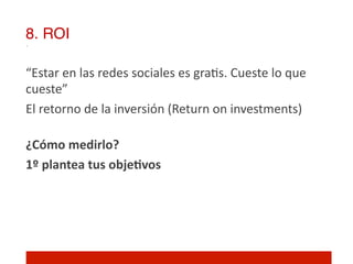8. ROI!

“Estar	
  en	
  las	
  redes	
  sociales	
  es	
  gra]s.	
  Cueste	
  lo	
  que	
  
cueste”	
  
El	
  retorno	
  de	
  la	
  inversión	
  (Return	
  on	
  investments)	
  
	
  
¿Cómo	
  medirlo?	
  
1º	
  plantea	
  tus	
  objeNvos	
  
 