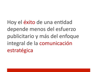 Hoy	
  el	
  éxito	
  de	
  una	
  en]dad	
  
depende	
  menos	
  del	
  esfuerzo	
  
publicitario	
  y	
  más	
  del	
  enfoque	
  
integral	
  de	
  la	
  comunicación	
  
estratégica!
 