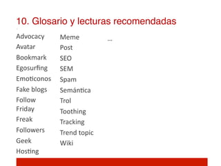 10. Glosario y lecturas recomendadas!
Advocacy	
          Meme	
               …	
  
Avatar	
            Post	
               	
  
Bookmark	
          SEO	
                	
  
Egosurﬁng	
         SEM	
  
Emo]conos	
         Spam	
  
Fake	
  blogs	
     Semán]ca	
  
Follow	
            Trol	
  
Friday	
  	
        Toothing	
  
Freak	
             Tracking	
  
Followers	
         Trend	
  topic	
  
Geek	
              Wiki	
  
Hos]ng	
            	
  
	
  
 