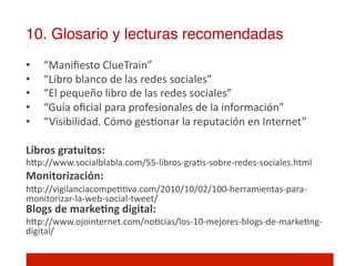 10. Glosario y lecturas recomendadas!
•  “Maniﬁesto	
  ClueTrain”	
  
•  “Libro	
  blanco	
  de	
  las	
  redes	
  sociales”	
  
•  “El	
  pequeño	
  libro	
  de	
  las	
  redes	
  sociales”	
  
•  “Guía	
  oﬁcial	
  para	
  profesionales	
  de	
  la	
  información”	
  
•  “Visibilidad.	
  Cómo	
  ges]onar	
  la	
  reputación	
  en	
  Internet”	
  
	
  
Libros	
  gratuitos:	
  
hIp://www.socialblabla.com/55-­‐libros-­‐gra]s-­‐sobre-­‐redes-­‐sociales.html	
  
Monitorización:	
  
hIp://vigilanciacompe]]va.com/2010/10/02/100-­‐herramientas-­‐para-­‐
monitorizar-­‐la-­‐web-­‐social-­‐tweet/	
  
Blogs	
  de	
  markeNng	
  digital:	
  
hIp://www.ojointernet.com/no]cias/los-­‐10-­‐mejores-­‐blogs-­‐de-­‐marke]ng-­‐
digital/	
  
 