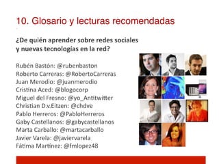 10. Glosario y lecturas recomendadas!
¿De	
  quién	
  aprender	
  sobre	
  redes	
  sociales	
  	
  
y	
  nuevas	
  tecnologías	
  en	
  la	
  red?	
  
	
  
Rubén	
  Bastón:	
  @rubenbaston	
  	
  
Roberto	
  Carreras:	
  @RobertoCarreras	
  
Juan	
  Merodio:	
  @juanmerodio	
  
Cris]na	
  Aced:	
  @blogocorp	
  
Miguel	
  del	
  Fresno:	
  @yo_An]twiIer	
  
Chris]an	
  D.v.Eitzen:	
  @chdve	
  
Pablo	
  Herreros:	
  @PabloHerreros	
  
Gaby	
  Castellanos:	
  @gabycastellanos	
  
Marta	
  Carballo:	
  @martacarballo	
  
Javier	
  Varela:	
  @javiervarela	
  
Fá]ma	
  Mar•nez:	
  @fmlopez48	
  
 