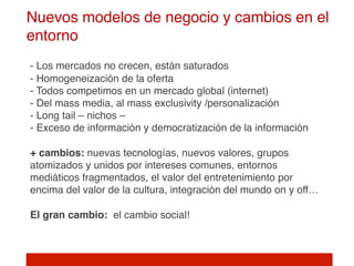 Nuevos modelos de negocio y cambios en el
entorno!
 
- Los mercados no crecen, están saturados  
- Homogeneización de la oferta 
- Todos competimos en un mercado global (internet) 
- Del mass media, al mass exclusivity /personalización 
- Long tail – nichos – 
- Exceso de información y democratización de la información 
 
+ cambios: nuevas tecnologías, nuevos valores, grupos
atomizados y unidos por intereses comunes, entornos
mediáticos fragmentados, el valor del entretenimiento por
encima del valor de la cultura, integración del mundo on y off… 
 
El gran cambio: el cambio social! 
 
 
!
 