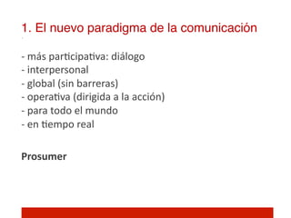 1. El nuevo paradigma de la comunicación!

-­‐	
  más	
  par]cipa]va:	
  diálogo	
  
-­‐	
  interpersonal	
  
-­‐	
  global	
  (sin	
  barreras)	
  
-­‐	
  opera]va	
  (dirigida	
  a	
  la	
  acción)	
  
-­‐	
  para	
  todo	
  el	
  mundo	
  
-­‐	
  en	
  ]empo	
  real	
  
	
  
Prosumer	
  
	
  
 