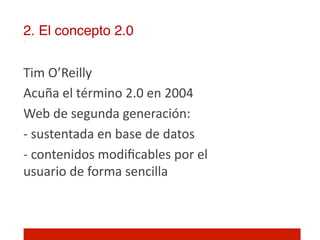 2. El concepto 2.0!


Tim	
  O’Reilly	
  
Acuña	
  el	
  término	
  2.0	
  en	
  2004	
  
Web	
  de	
  segunda	
  generación:	
  
-­‐	
  sustentada	
  en	
  base	
  de	
  datos	
  
-­‐	
  contenidos	
  modiﬁcables	
  por	
  el	
  
usuario	
  de	
  forma	
  sencilla	
  
	
  
	
  
 
