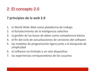 2. El concepto 2.0!

7	
  principios	
  de	
  la	
  web	
  2.0	
  	
  
	
  
1.   la	
  World	
  Wide	
  Web	
  como	
  plataforma	
  de	
  trabajo	
  	
  
2.   el	
  fortalecimiento	
  de	
  la	
  inteligencia	
  colec]va	
  
3.   la	
  ges]ón	
  de	
  las	
  bases	
  de	
  datos	
  como	
  competencia	
  básica	
  
4.   el	
  ﬁn	
  del	
  ciclo	
  de	
  actualizaciones	
  de	
  versiones	
  del	
  solware	
  
5.   los	
  modelos	
  de	
  programación	
  ligera	
  junto	
  a	
  la	
  búsqueda	
  de	
  
     simplicidad	
  	
  
6.  el	
  solware	
  no	
  limitado	
  a	
  un	
  solo	
  disposi]vo	
  
7.  las	
  experiencias	
  enriquecedoras	
  de	
  los	
  usuarios	
  
	
  
	
  
 