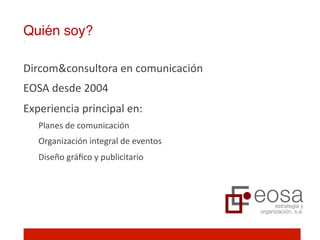 Quién soy?!

Dircom&consultora	
  en	
  comunicación	
  	
  
EOSA	
  desde	
  2004	
  
Experiencia	
  principal	
  en:	
  
    Planes	
  de	
  comunicación	
  
    Organización	
  integral	
  de	
  eventos	
  	
  
    Diseño	
  gráﬁco	
  y	
  publicitario	
  
 