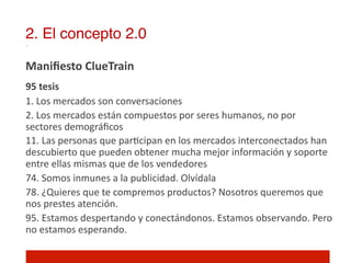 2. El concepto 2.0!

Maniﬁesto	
  ClueTrain	
  
	
  

95	
  tesis	
  
1.	
  Los	
  mercados	
  son	
  conversaciones	
  
2.	
  Los	
  mercados	
  están	
  compuestos	
  por	
  seres	
  humanos,	
  no	
  por	
  
sectores	
  demográﬁcos	
  
11.	
  Las	
  personas	
  que	
  par]cipan	
  en	
  los	
  mercados	
  interconectados	
  han	
  
descubierto	
  que	
  pueden	
  obtener	
  mucha	
  mejor	
  información	
  y	
  soporte	
  
entre	
  ellas	
  mismas	
  que	
  de	
  los	
  vendedores	
  
74.	
  Somos	
  inmunes	
  a	
  la	
  publicidad.	
  Olvídala	
  
78.	
  ¿Quieres	
  que	
  te	
  compremos	
  productos?	
  Nosotros	
  queremos	
  que	
  
nos	
  prestes	
  atención.	
  
95.	
  Estamos	
  despertando	
  y	
  conectándonos.	
  Estamos	
  observando.	
  Pero	
  
no	
  estamos	
  esperando.	
  
 