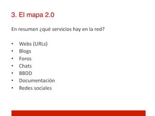 3. El mapa 2.0!

En	
  resumen	
  ¿qué	
  servicios	
  hay	
  en	
  la	
  red?	
  
	
  
•  Webs	
  (URLs)	
  
•  Blogs	
  
•  Foros	
  
•  Chats	
  
•  BBDD	
  
•  Documentación	
  
•  Redes	
  sociales	
  
	
  
	
  
 