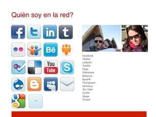 Quién soy en la red?!




                        Facebook	
  
                        TwiIer	
  
                        Linkedin	
  
                        Tumblr	
  
                        Flickr	
  
                        Slideshare	
  
                        Behance	
  
                        BytePR	
  
                        Foursquare	
  
                        Delicious	
  
                        You	
  Tube	
  
                        Scribd	
  
                        Skype	
  
       …	
              Drupal	
  
                        	
  
                        	
  
 