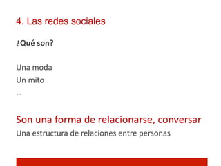 4. Las redes sociales!

¿Qué	
  son?	
  
	
  
Una	
  moda	
  
Un	
  mito	
  
…	
  
	
  
Son	
  una	
  forma	
  de	
  relacionarse,	
  conversar	
  
Una	
  estructura	
  de	
  relaciones	
  entre	
  personas	
  
	
  
 